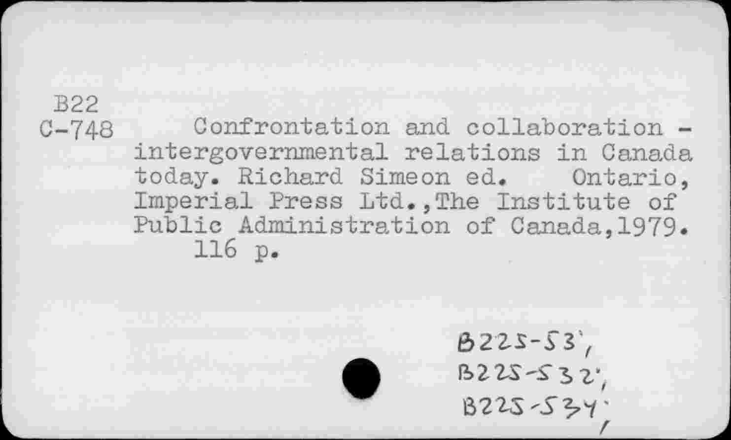 ﻿B22
C-748 Confrontation and collaboration -intergovernmental relations in Canada today. Richard Simeon ed. Ontario, Imperial Press Ltd.,The Institute of Public Administration of Canada,1979.
116 p.
Ô22S-5 Vf B223-S’ 3, z"f 6223 -S